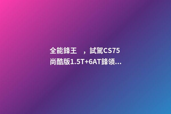 全能鋒王，試駕CS75尚酷版1.5T+6AT鋒領型